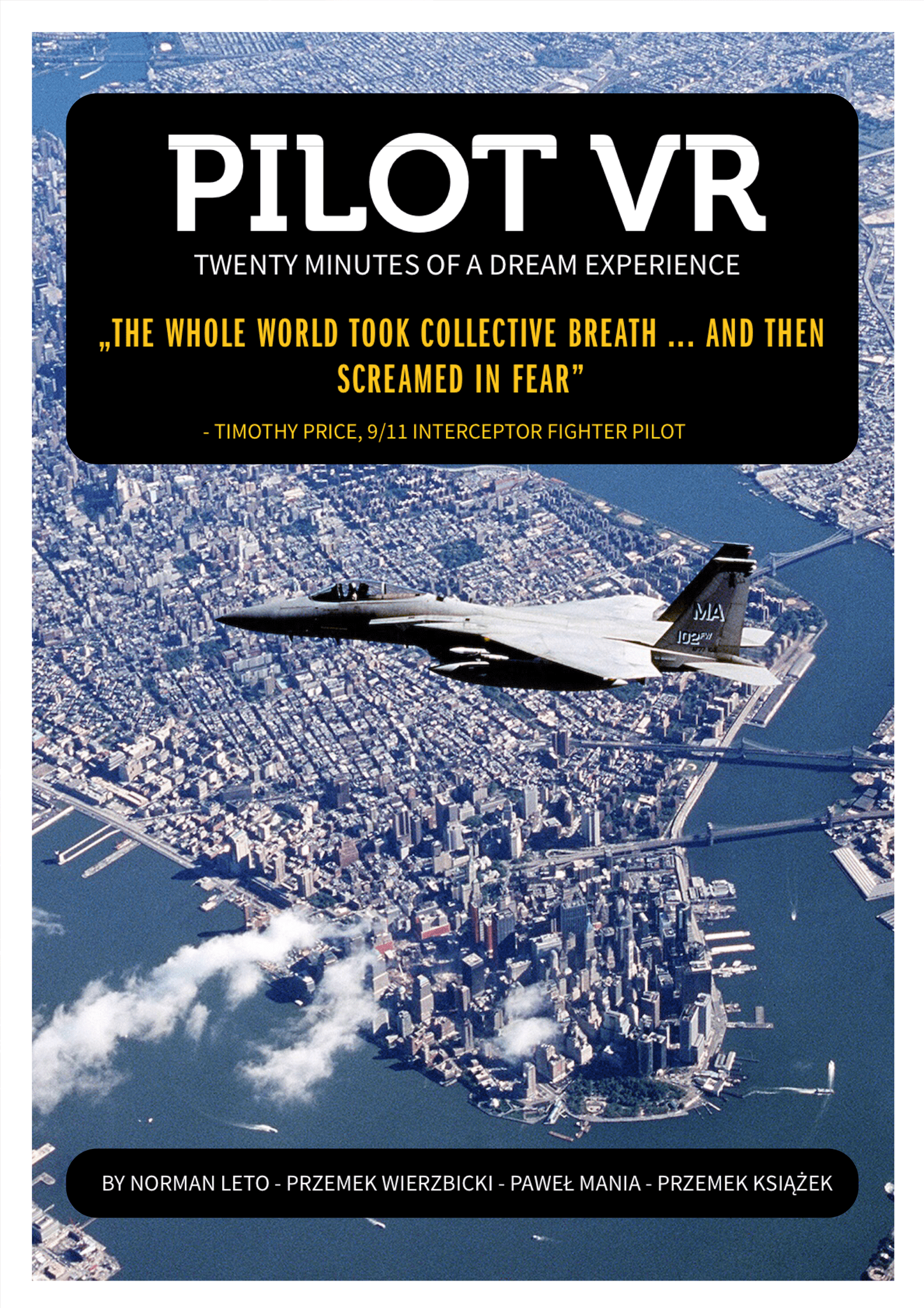 Pilot 9/11 presents the events of 11 September 2001 from the unique perspective of military aviators who followed the hijacked passenger planes to prevent the tragedy. The assessment from their point of view sheds new light on absolutely familiar images. The cramped cockpit of the plane contrasting with the boundless expanse of New York is a perfect environment for VR recreation. Although we are almost in the centre of events, we remain locked in the cockpit, like powerless observers.
</p><p>
How do you remain fully focused and decisive while seeing desperate pleas for rescue, and watching - without being able to help - the horror of scenes taking place just a few hundred meters away? Yet what happened at the World Trade Centre is not, despite appearances, the main focus. Pilot 9/11 is a twenty-minute story about coming out of trauma - wider, national trauma and the subjective, personal kind.</p>
